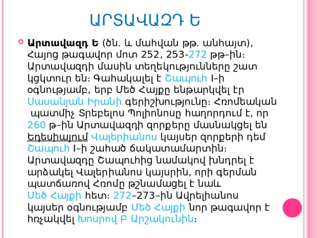 ԱՐՏԱՎԱԶԴ Ե   Արտավազդ Ե  (ծն. և մահվան թթ. անհայտ), Հայոց թագավոր մոտ  252 ,  253 - 272  թթ–ին։ Արտավազդի մասին տեղեկությունները շատ կցկտուր են։ Գահակալել է  Շապուհ I – ի օգնությամբ, երբ  Մեծ Հայքը  ենթարկվել էր Սասանյան   Իրանի  գերիշխությունը։  Հռոմեական  պատմիչ  Տրեբելոս Պոլիոնոսը  հաղորդում է, որ  260  թ–ին Արտավազդի զորքերը մասնակցել են  Եդեսիայում   Վալերիանոս  կայսեր զորքերի դեմ  Շապուհ I – ի շահած ճակատամարտին։ Արտավազդը Շապուհից նամակով խնդրել է արձակել Վալերիանոս կայսրին, որի գերման պատճառով Հռոմը թշնամացել է նաև  Մեծ Հայքի  հետ։  272 –273 –ին Ավրելիանոս կայսեր օգնությամբ  Մեծ Հայքի  նոր թագավոր է հռչակվել  Խոսրով Բ   Արշակունին ։ 