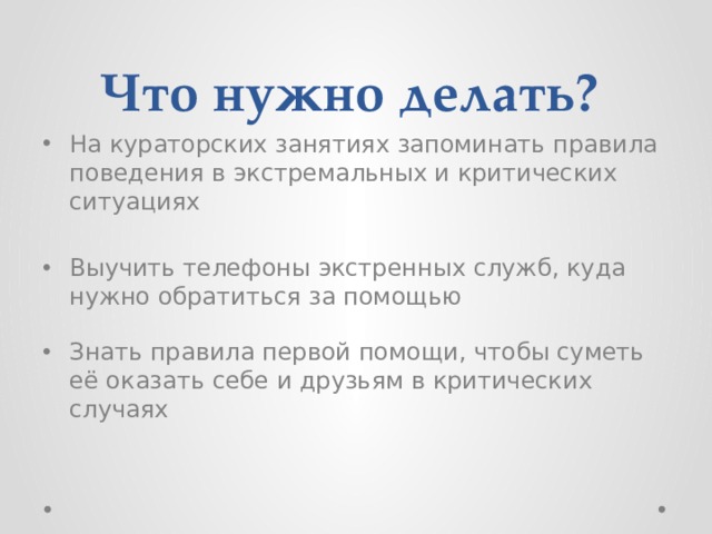 Что нужно делать? На кураторских занятиях запоминать правила поведения в экстремальных и критических ситуациях Выучить телефоны экстренных служб, куда нужно обратиться за помощью Знать правила первой помощи, чтобы суметь её оказать себе и друзьям в критических случаях 