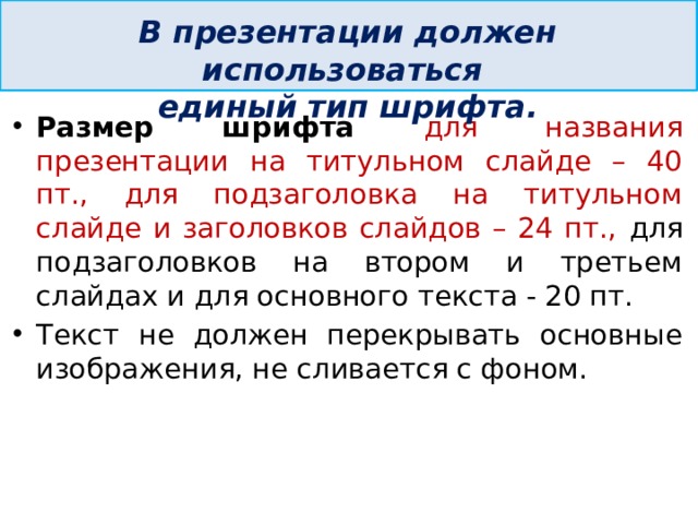  В презентации должен использоваться единый тип шрифта. Размер шрифта для названия презентации на титульном слайде – 40 пт., для подзаголовка на титульном слайде и заголовков слайдов – 24 пт., для подзаголовков на втором и третьем слайдах и для основного текста - 20 пт. Текст не должен перекрывать основные изображения, не сливается с фоном.   