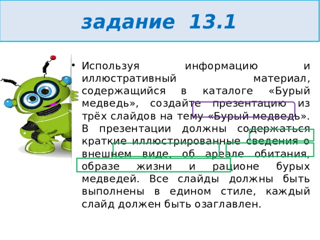 задание 13.1 Используя информацию и иллюстративный материал, содержащийся в каталоге «Бурый медведь», создайте презентацию из трёх слайдов на тему «Бурый медведь». В презентации должны содержаться краткие иллюстрированные сведения о внешнем виде, об ареале обитания, образе жизни и рационе бурых медведей. Все слайды должны быть выполнены в едином стиле, каждый слайд должен быть озаглавлен.  