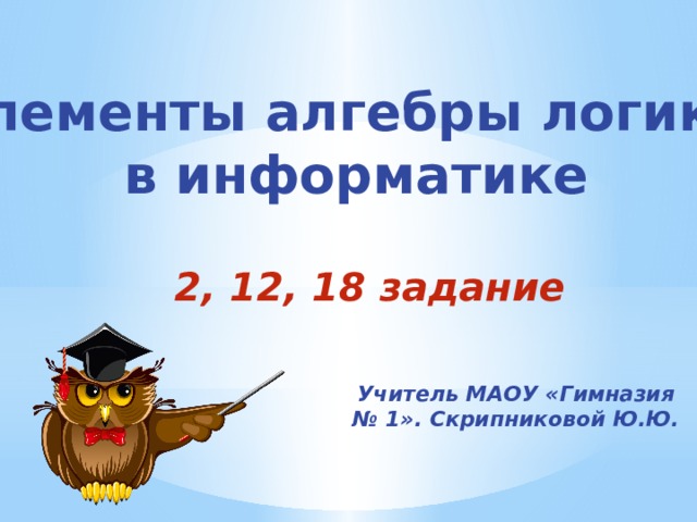 Элементы алгебры логики  в информатике 2, 12, 18 задание Учитель МАОУ «Гимназия № 1». Скрипниковой Ю.Ю. 