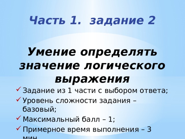 Часть 1. задание 2   Умение определять значение логического выражения Задание из 1 части с выбором ответа; Уровень сложности задания – базовый; Максимальный балл – 1; Примерное время выполнения – 3 мин. 