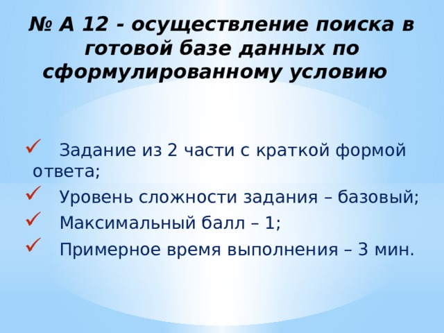 № А 12 - осуществление поиска в готовой базе данных по сформулированному условию  Задание из 2 части с краткой формой ответа;  Уровень сложности задания – базовый;  Максимальный балл – 1;  Примерное время выполнения – 3 мин. 