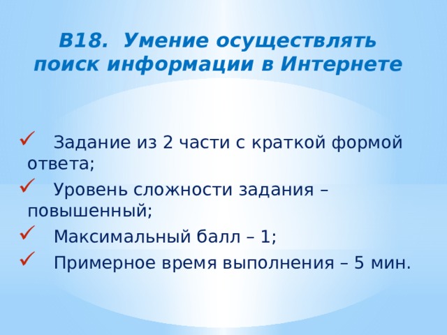 В18. Умение осуществлять поиск информации в Интернете  Задание из 2 части с краткой формой ответа;  Уровень сложности задания – повышенный;  Максимальный балл – 1;  Примерное время выполнения – 5 мин. 