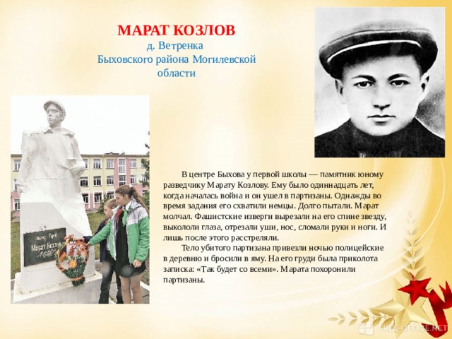 МАРАТ КОЗЛОВ д. Ветренка Быховского района Могилевской области В центре Быхова у первой школы — памятник юному разведчику Марату Козлову. Ему было одиннадцать лет, когда началась война и он ушел в партизаны. Однажды во время задания его схватили немцы. Долго пытали. Марат молчал. Фашистские изверги вырезали на его спине звезду, выкололи глаза, отрезали уши, нос, сломали руки и ноги. И лишь после этого расстреляли. Тело убитого партизана привезли ночью полицейские в деревню и бросили в яму. На его груди была приколота записка: «Так будет со всеми». Марата похоронили партизаны. 
