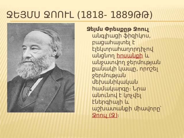 Ջեյմս Ջոուլ (1818- 1889ԹԹ) Ջեյմս Փրեսքըթ Ջոուլ անգլիացի ֆիզիկոս, բացահայտել է էլեկտրահաղորդիչով անցնող հոսանքի և անջատվող ջերմության քանակի կապը, որոշել ջերմության մեխանիկական համակարգը։ Նրա անունով է կոչվել էներգիայի և աշխատանքի միավորը՝ Ջոուլ (Ջ) ։ 