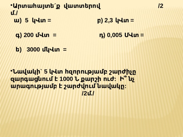 Արտահայտե´ք վատտերով /2 մ./  ա) 5 կՎտ = բ) 2,3 կՎտ =  գ) 200 մՎտ = դ) 0,005 ՄՎտ =  ե) 3000 մկՎտ =  Նավակի` 5 կՎտ հզորությամբ շարժիչը զարգացնում է 1000 Ն քարշի ուժ: Ի՞ նչ արագությամբ է շարժվում նավակը: /2մ./ 