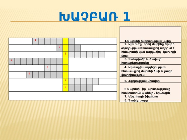 Խաչբառ 1 1.Մարմնի իներտության  չափը 2. Այն ուժը, որով մարինը Երկրի ձգողության հետևանքով ազդում է հենարանի  կամ  ուղղաձիգ  կախոցի  վրա : 3. Զանգվածի  և  ծավալի  հարաբերությունը  4. Արտաքին ազդեցության հետևանքով մարմնի  ձևի  և  չափի  փոփոխություն  5. Հզորության  միավոր 6 Մարմնի` իր  արագությունը  հաստատուն  պահելու  երևույթն  7. Անգլիացի  ֆիզիկոս 8. Չափիչ  սարք  4 1 6 2 5 3 7 8 