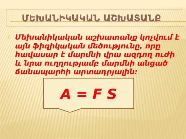 Մեխանիկական աշխատանք Մեխանիկական աշխատանք կոչվում է այն ֆիզիկական մեծությունը, որը հավասար է մարմնի վրա ազդող ուժի և նրա ուղղությամբ մարմնի անցած ճանապարհի արտադրյալին:   A = F S 