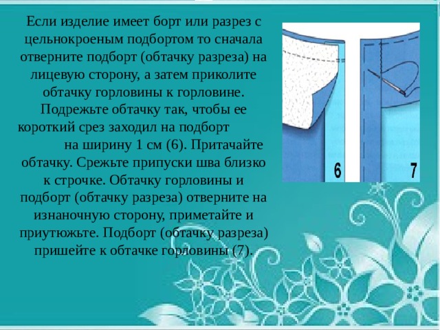 Если изделие имеет борт или разрез с цельнокроеным подбортом то сначала отверните подборт (обтачку разреза) на лицевую сторону, а затем приколите обтачку горловины к горловине. Подрежьте обтачку так, чтобы ее короткий срез заходил на подборт на ширину 1 см (6). Притачайте обтачку. Срежьте припуски шва близко к строчке. Обтачку горловины и подборт (обтачку разреза) отверните на изнаночную сторону, приметайте и приутюжьте. Подборт (обтачку разреза) пришейте к обтачке горловины (7). 