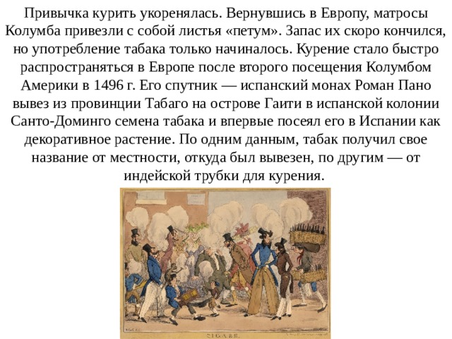 Привычка курить укоренялась. Вернувшись в Европу, матросы Колумба привезли с собой листья «петум». Запас их скоро кончился, но употребление табака только начиналось. Курение стало быстро распространяться в Европе после второго посещения Колумбом Америки в 1496 г. Его спутник — испанский монах Роман Пано вывез из провинции Табаго на острове Гаити в испанской колонии Санто-Доминго семена табака и впервые посеял его в Испании как декоративное растение. По одним данным, табак получил свое название от местности, откуда был вывезен, по другим — от индейской трубки для курения. 
