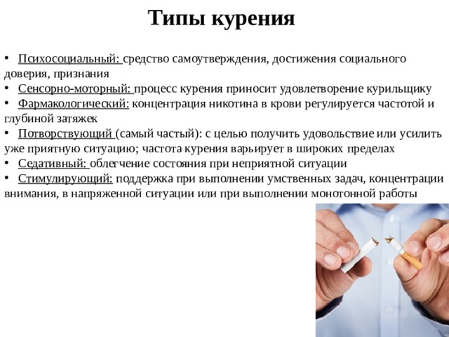 Типы курения  Психосоциальный: средство самоутверждения, достижения социального доверия, признания  Сенсорно-моторный: процесс курения приносит удовлетворение курильщику  Фармакологический: концентрация никотина в крови регулируется частотой и глубиной затяжек  Потворствующий (самый частый): с целью получить удовольствие или усилить уже приятную ситуацию; частота курения варьирует в широких пределах  Седативный: облегчение состояния при неприятной ситуации  Стимулирующий: поддержка при выполнении умственных задач, концентрации внимания, в напряженной ситуации или при выполнении монотонной работы 
