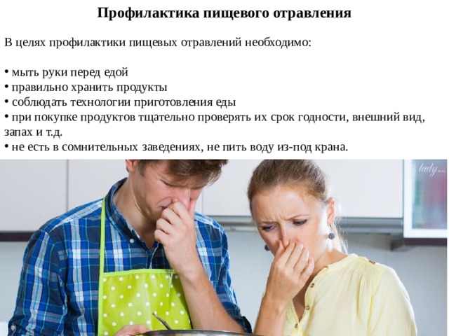 Профилактика пищевого отравления   В целях профилактики пищевых отравлений необходимо:    мыть руки перед едой  правильно хранить продукты  соблюдать технологии приготовления еды  при покупке продуктов тщательно проверять их срок годности, внешний вид, запах и т.д.  не есть в сомнительных заведениях, не пить воду из-под крана. 