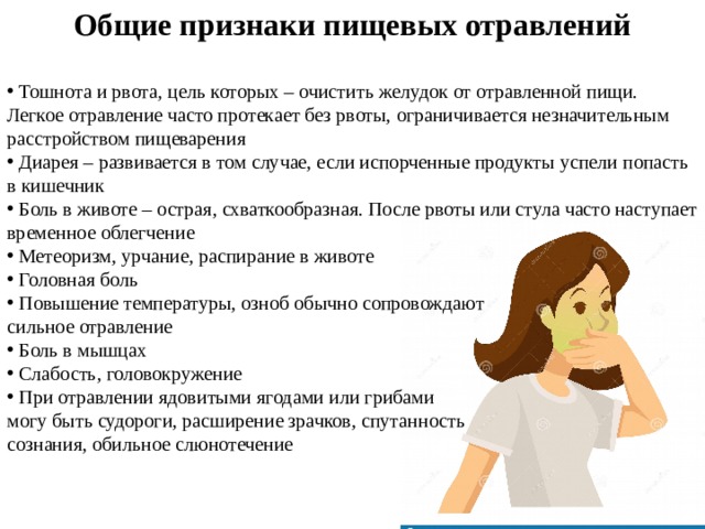 Общие признаки пищевых отравлений   Тошнота и рвота, цель которых – очистить желудок от отравленной пищи. Легкое отравление часто протекает без рвоты, ограничивается незначительным расстройством пищеварения  Диарея – развивается в том случае, если испорченные продукты успели попасть в кишечник  Боль в животе – острая, схваткообразная. После рвоты или стула часто наступает временное облегчение  Метеоризм, урчание, распирание в животе  Головная боль  Повышение температуры, озноб обычно сопровождают  сильное отравление  Боль в мышцах  Слабость, головокружение  При отравлении ядовитыми ягодами или грибами  могу быть судороги, расширение зрачков, спутанность  сознания, обильное слюнотечение 