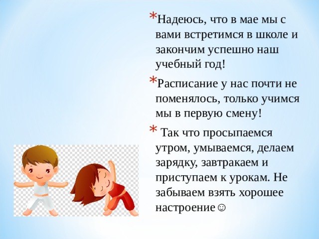 Надеюсь, что в мае мы с вами встретимся в школе и закончим успешно наш учебный год! Расписание у нас почти не поменялось, только учимся мы в первую смену!  Так что просыпаемся утром, умываемся, делаем зарядку, завтракаем и приступаем к урокам. Не забываем взять хорошее настроение☺  