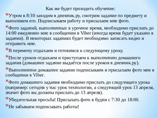 Как же будет проходить обучение: Утром в 8:30 заходим в дневник.ру, смотрим задание по предмету и выполняем его. Подписываем работу и присылаем мне фото. Фото заданий, выполненных в урочное время, необходимо прислать до 14:00 ежедневно  мне в сообщении в Viber (иногда время будет указано в задании). В некоторых заданиях будет необходимо записать видео и отправить мне. В перемену отдыхаем и готовимся к следующему уроку. После уроков отдыхаем и приступаем к выполнению домашнего задания (домашнее задание выдаётся после уроков в дневник.ру). Выполненное домашнее задание подписываем и присылаем фото мне в сообщении в Viber . Фото домашнего задания необходимо прислать до следующего урока (например: сегодня у нас урок технологии, а следующий урок 13 апреля, значит фото вы должны прислать до 13 апреля). Убедительная просьба! Присылать фото в будни с 7:30 до 18:00. Не забываем подписывать работы!  