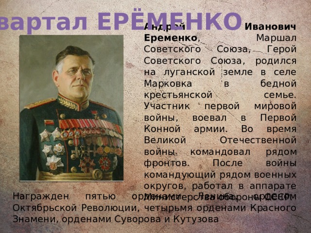 Квартал ЕРЁМЕНКО Андрей Иванович Еременко , Маршал Советского Союза, Герой Советского Союза, родился на луганской земле в селе Марковка в бедной крестьянской семье. Участник первой мировой войны, воевал в Первой Конной армии. Во время Великой Отечественной войны командовал рядом фронтов. После войны командующий рядом военных округов, работал в аппарате Министерства обороны СССР. Награжден пятью орденами Ленина, орденом Октябрьской Революции, четырьмя орденами Красного Знамени, орденами Суворова и Кутузова 