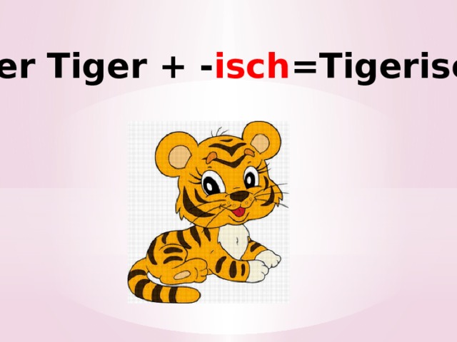 der Tiger + - isch =Tigerisch ! 