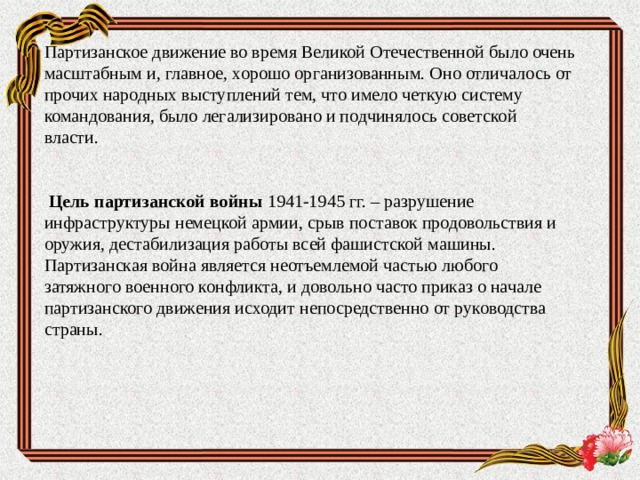 Партизанское движение во время Великой Отечественной было очень масштабным и, главное, хорошо организованным. Оно отличалось от прочих народных выступлений тем, что имело четкую систему командования, было легализировано и подчинялось советской власти.    Цель партизанской войны 1941-1945 гг. – разрушение инфраструктуры немецкой армии, срыв поставок продовольствия и оружия, дестабилизация работы всей фашистской машины.  Партизанская война является неотъемлемой частью любого затяжного военного конфликта, и довольно часто приказ о начале партизанского движения исходит непосредственно от руководства страны. 