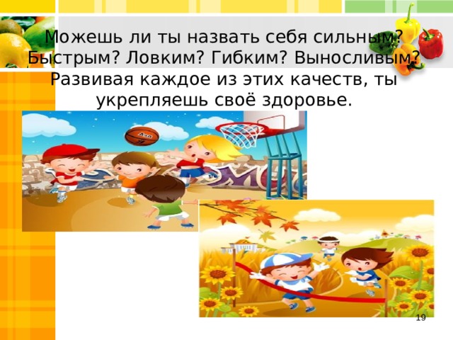 Можешь ли ты назвать себя сильным? Быстрым? Ловким? Гибким? Выносливым? Развивая каждое из этих качеств, ты укрепляешь своё здоровье.  