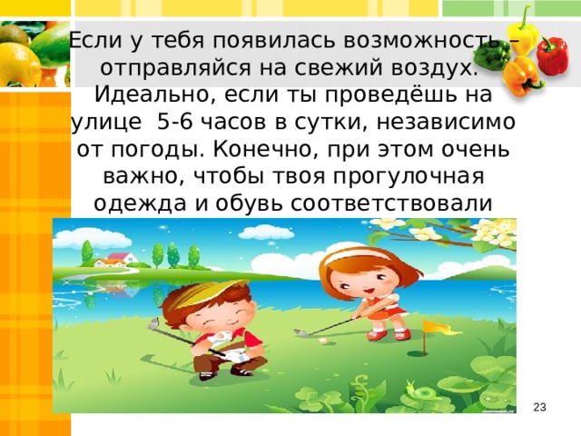 Если у тебя появилась возможность – отправляйся на свежий воздух. Идеально, если ты проведёшь на улице 5-6 часов в сутки, независимо от погоды. Конечно, при этом очень важно, чтобы твоя прогулочная одежда и обувь соответствовали сезону.  