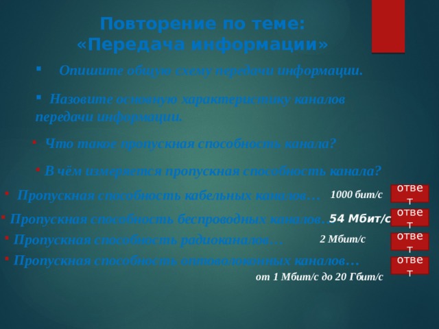 Повторение по теме: «Передача информации»  Опишите общую схему передачи информации.   Назовите основную характеристику каналов передачи информации.   Что такое пропускная способность канала?   В чём измеряется пропускная способность канала?  ответ  Пропускная способность кабельных каналов… 1000 бит/с  ответ 54 Мбит/с  Пропускная способность беспроводных каналов… 2 Мбит/с  Пропускная способность радиоканалов…  ответ  Пропускная способность оптоволоконных каналов…  ответ от 1 Мбит/с до 20 Гбит/с 