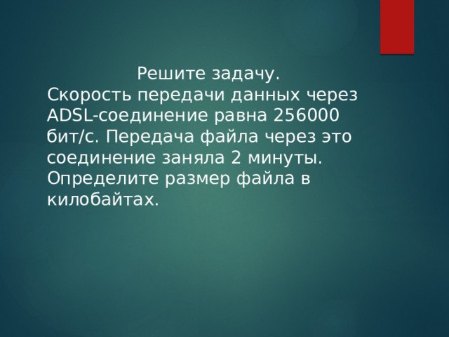 Решите задачу. Скорость передачи данных через ADSL-соединение равна 256000 бит/c. Передача файла через это соединение заняла 2 минуты. Определите размер файла в килобайтах. 