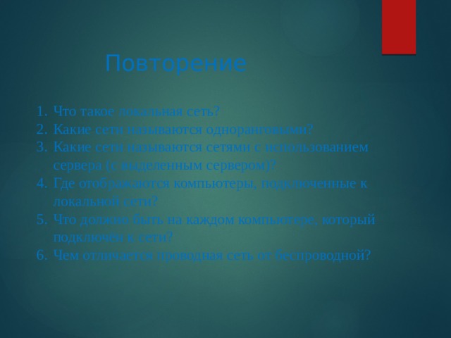 Повторение Что такое локальная сеть? Какие сети называются одноранговыми? Какие сети называются сетями с использованием сервера (с выделенным сервером)? Где отображаются компьютеры, подключенные к локальной сети? Что должно быть на каждом компьютере, который подключён к сети? Чем отличается проводная сеть от беспроводной? 