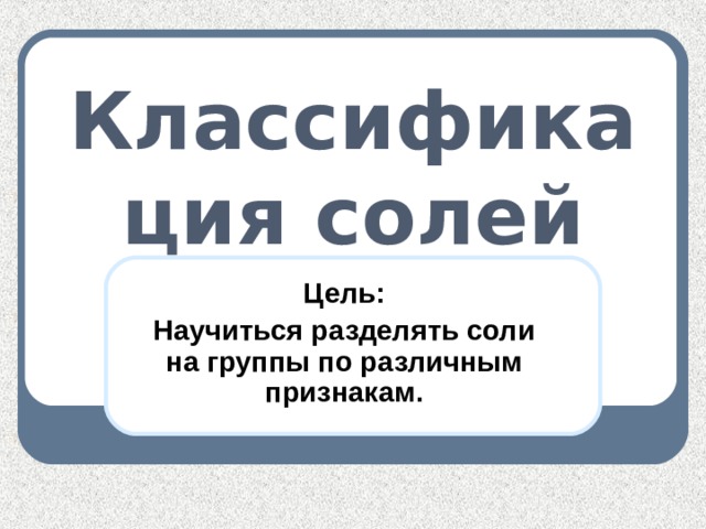 Классификация солей Цель: Научиться разделять соли на группы по различным признакам.