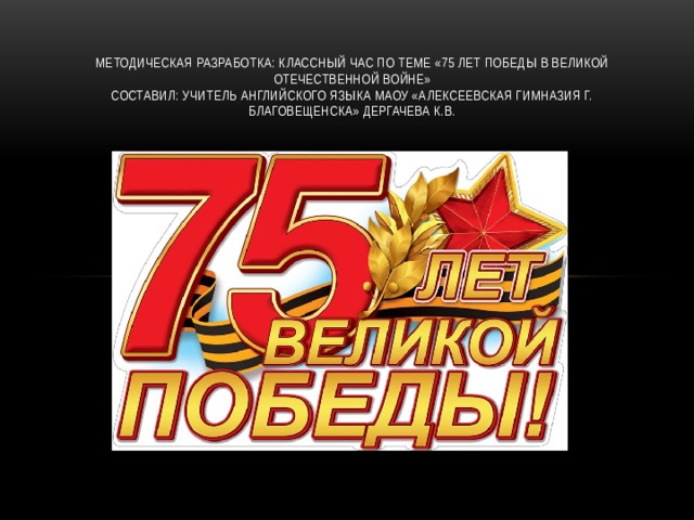Методическая разработка: Классный час по теме «75 лет победы в Великой Отечественной войне»  Составил: учитель английского языка МАОУ «Алексеевская гимназия г. Благовещенска» Дергачева К.В.   