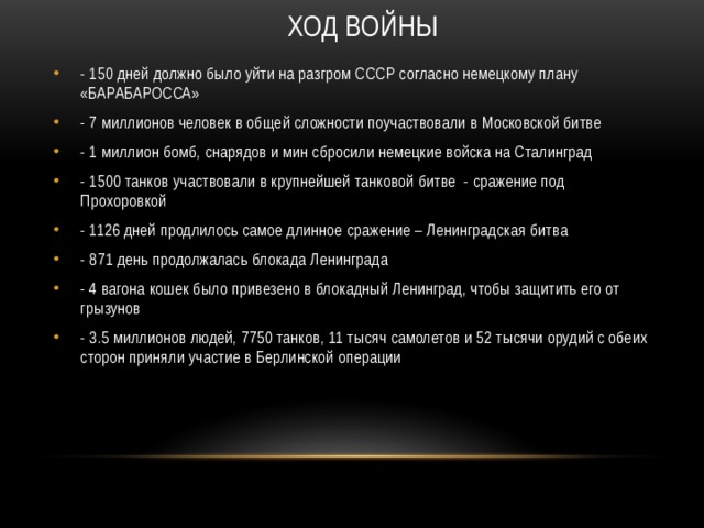 Ход войны   - 150 дней должно было уйти на разгром СССР согласно немецкому плану «БАРАБАРОССА» - 7 миллионов человек в общей сложности поучаствовали в Московской битве - 1 миллион бомб, снарядов и мин сбросили немецкие войска на Сталинград - 1500 танков участвовали в крупнейшей танковой битве - сражение под Прохоровкой - 1126 дней продлилось самое длинное сражение – Ленинградская битва - 871 день продолжалась блокада Ленинграда - 4 вагона кошек было привезено в блокадный Ленинград, чтобы защитить его от грызунов - 3.5 миллионов людей, 7750 танков, 11 тысяч самолетов и 52 тысячи орудий с обеих сторон приняли участие в Берлинской операции 