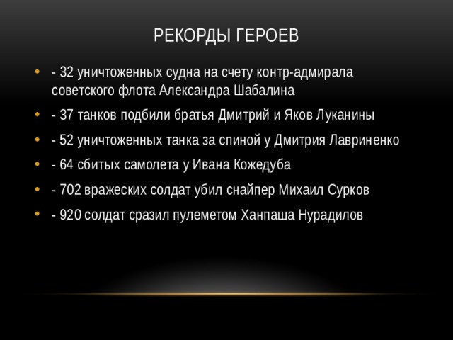 Рекорды героев   - 32 уничтоженных судна на счету контр-адмирала советского флота Александра Шабалина - 37 танков подбили братья Дмитрий и Яков Луканины - 52 уничтоженных танка за спиной у Дмитрия Лавриненко - 64 сбитых самолета у Ивана Кожедуба - 702 вражеских солдат убил снайпер Михаил Сурков - 920 солдат сразил пулеметом Ханпаша Нурадилов 
