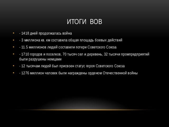 Итоги ВОВ - 1418 дней продолжалась война - 3 миллиона кв. км составила общая площадь боевых действий - 11.5 миллионов людей составили потери Советского Союза - 1710 городов и поселков, 70 тысяч сел и деревень, 32 тысячи промпредприятий были разрушены немцами - 12 тысячам людей был присвоен статус героя Советского Союза - 1276 миллион человек были награждены орденом Отечественной войны 