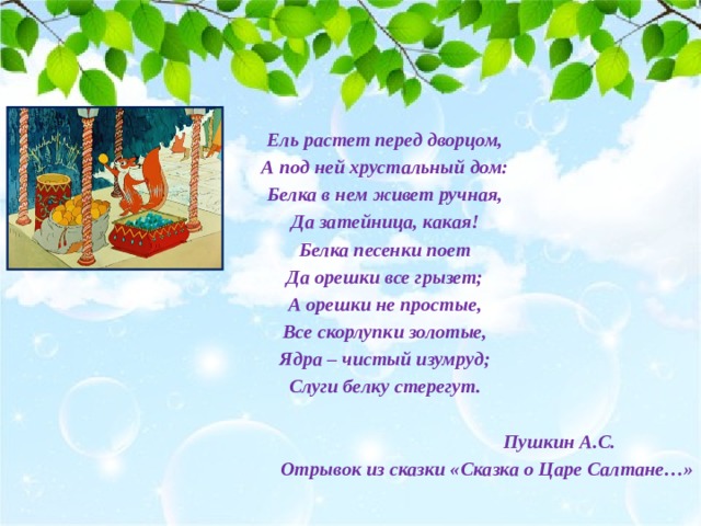 Ель растет перед дворцом, А под ней хрустальный дом: Белка в нем живет ручная, Да затейница, какая! Белка песенки поет Да орешки все грызет; А орешки не простые, Все скорлупки золотые, Ядра – чистый изумруд; Слуги белку стерегут.   Пушкин А.С. Отрывок из сказки «Сказка о Царе Салтане…»  