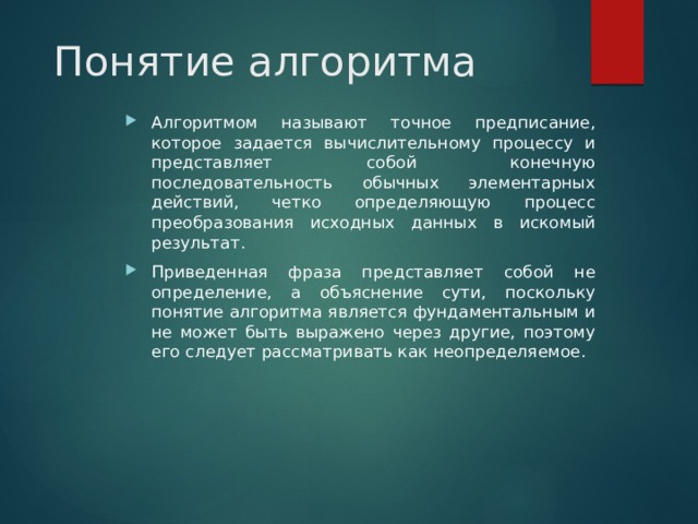 Понятие алгоритма Алгоритмом называют точное предписание, которое задается вычислительному процессу и представляет собой конечную последовательность обычных элементарных действий, четко определяющую процесс преобразования исходных данных в искомый результат. Приведенная фраза представляет собой не определение, а объяснение сути, поскольку понятие алгоритма является фундаментальным и не может быть выражено через другие, поэтому его следует рассматривать как неопределяемое. 