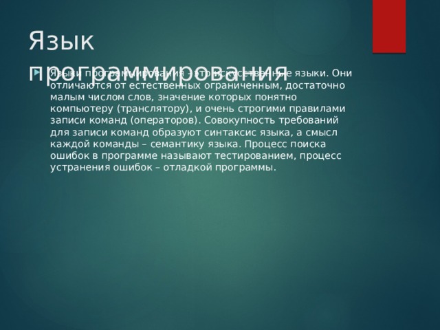 Язык программирования Языки программирования - это искусственные языки. Они отличаются от естественных ограниченным, достаточно малым числом слов, значение которых понятно компьютеру (транслятору), и очень строгими правилами записи команд (операторов). Совокупность требований для записи команд образуют синтаксис языка, а смысл каждой команды – семантику языка. Процесс поиска ошибок в программе называют тестированием, процесс устранения ошибок – отладкой программы. 