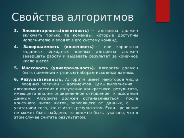 Свойства алгоритмов 3. Элементарность(понятность)  — алгоритм должен включать только те команды, которые доступны исполнителю и входят в его систему команд. 4. Завершаемость (конечность)  — при корректно заданных исходных данных алгоритм должен завершать работу и выдавать результат за конечное число шагов.  5. Массовость (универсальность). Алгоритм должен быть применим к разным наборам исходных данных. 6. Результативность. Алгоритм имеет некоторое число  входных величин — аргументов. Цель выполнения  алгоритма состоит в получении конкретного  результата, имеющего вполне определенное отношение  к исходным данным. Алгоритм должен останавливаться  после конечного числа шагов, зависящего от данных, с  указанием того, что считать результатом. Если  решение не может быть найдено, то должно быть  указано, что в этом случае считать результатом. 
