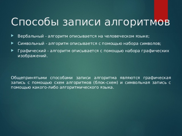 Способы записи алгоритмов Вербальный - алгоритм описывается на человеческом языке; Символьный - алгоритм описывается с помощью набора символов; Графический - алгоритм описывается с помощью набора графических изображений. Общепринятыми способами записи алгоритма являются графическая запись с помощью схем алгоритмов (блок‑схем) и символьная запись с помощью какого‑либо алгоритмического языка. 