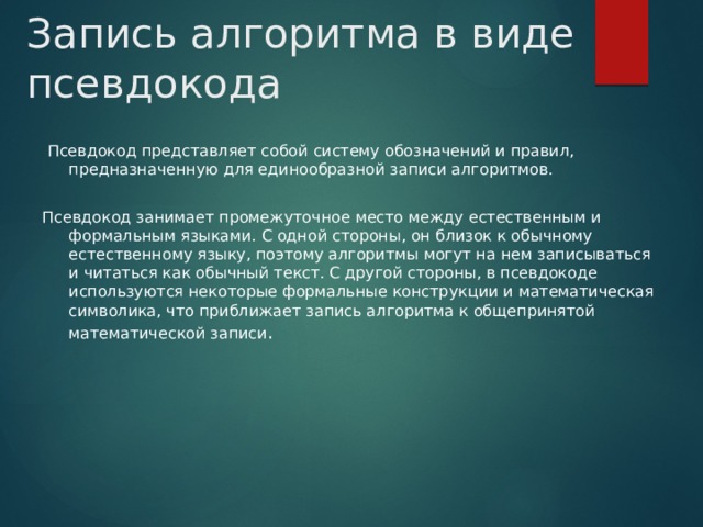 Запись алгоритма в виде псевдокода  Псевдокод представляет собой систему обозначений и правил, предназначенную для единообразной записи алгоритмов.   Псевдокод занимает промежуточное место между естественным и формальным языками. С одной стороны, он близок к обычному естественному языку, поэтому алгоритмы могут на нем записываться и читаться как обычный текст. С другой стороны, в псевдокоде используются некоторые формальные конструкции и математическая символика, что приближает запись алгоритма к общепринятой математической записи .    
