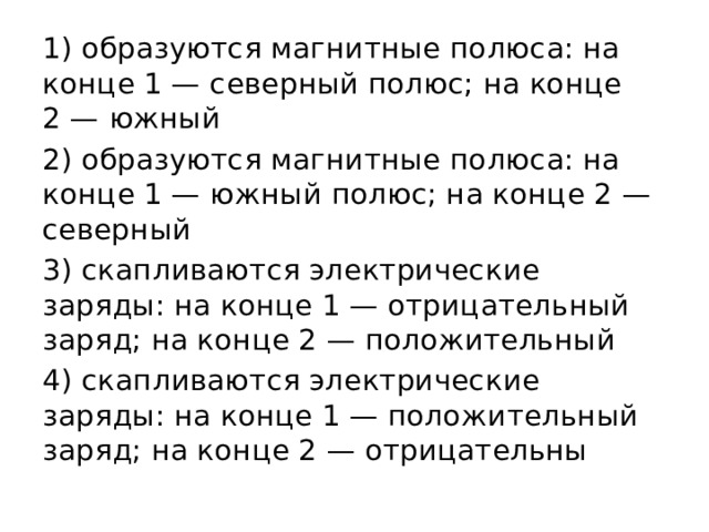 1) образуются маг­нит­ные полюса: на конце 1 — се­вер­ный полюс; на конце 2 — южный 2) образуются маг­нит­ные полюса: на конце 1 — южный полюс; на конце 2 — северный 3) скапливаются элек­три­че­ские заряды: на конце 1 — от­ри­ца­тель­ный заряд; на конце 2 — положительный 4) скапливаются элек­три­че­ские заряды: на конце 1 — по­ло­жи­тель­ный заряд; на конце 2 — отрицательны 