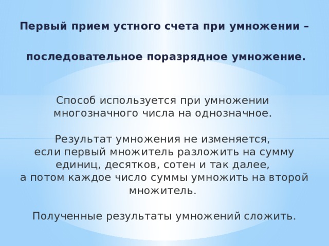  Первый прием устного счета при умножении –   последовательное поразрядное умножение.   Способ используется при умножении многозначного числа на однозначное. Результат умножения не изменяется, если первый множитель разложить на сумму единиц, десятков, сотен и так далее, а потом каждое число суммы умножить на второй множитель. Полученные результаты умножений сложить.          