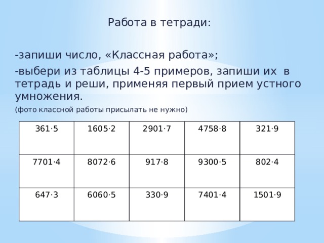 Работа в тетради: -запиши число, «Классная работа»; -выбери из таблицы 4-5 примеров, запиши их в тетрадь и реши, применяя первый прием устного умножения. (фото классной работы присылать не нужно) 361·5 7701·4 1605·2 647·3 8072·6 2901·7 917·8 6060·5 4758·8 9300·5 330·9 321·9 802·4 7401·4 1501·9 
