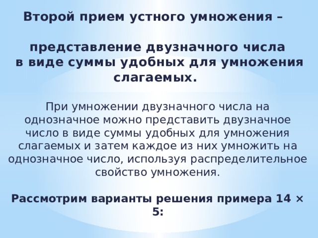 Второй прием устного умножения –   представление двузначного числа  в виде суммы удобных для умножения слагаемых.   При умножении двузначного числа на однозначное можно представить двузначное число в виде суммы удобных для умножения слагаемых и затем каждое из них умножить на однозначное число, используя распределительное свойство умножения.   Рассмотрим варианты решения примера 14 × 5:   