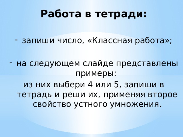 Работа в тетради:  запиши число, «Классная работа»; на следующем слайде представлены примеры: из них выбери 4 или 5, запиши в тетрадь и реши их, применяя второе свойство устного умножения. 