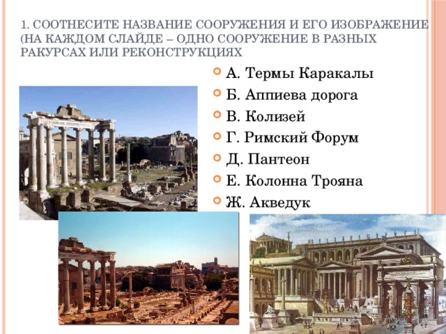 1. Соотнесите название сооружения и его изображение (на каждом слайде – одно сооружение в разных ракурсах или реконструкциях А. Термы Каракалы Б. Аппиева дорога В. Колизей Г. Римский Форум Д. Пантеон Е. Колонна Трояна Ж. Акведук 