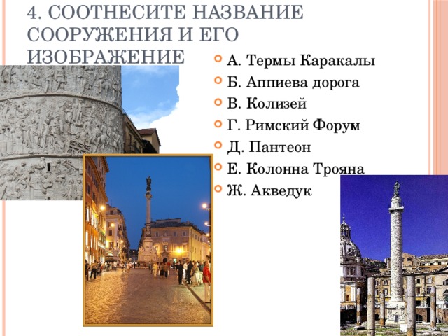 4. Соотнесите название сооружения и его изображение А. Термы Каракалы Б. Аппиева дорога В. Колизей Г. Римский Форум Д. Пантеон Е. Колонна Трояна Ж. Акведук 