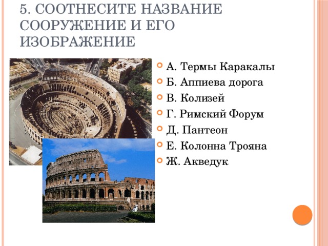 5. Соотнесите название сооружение и его изображение А. Термы Каракалы Б. Аппиева дорога В. Колизей Г. Римский Форум Д. Пантеон Е. Колонна Трояна Ж. Акведук 