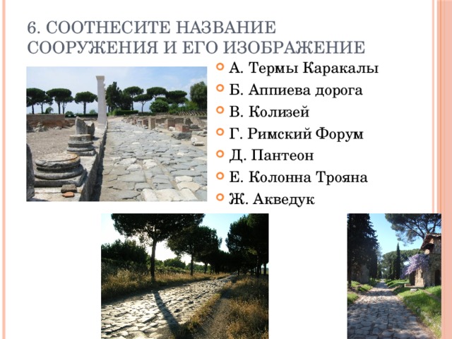 6. Соотнесите название сооружения и его изображение А. Термы Каракалы Б. Аппиева дорога В. Колизей Г. Римский Форум Д. Пантеон Е. Колонна Трояна Ж. Акведук 
