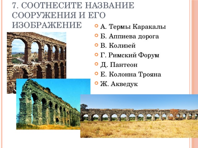 7. Соотнесите название сооружения и его изображение А. Термы Каракалы Б. Аппиева дорога В. Колизей Г. Римский Форум Д. Пантеон Е. Колонна Трояна Ж. Акведук 