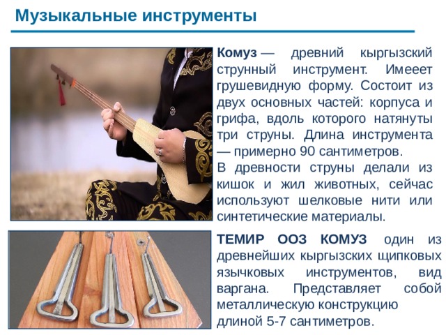 Музыкальные инструменты ТЕМИР ООЗ КОМУЗ  один из древнейших кыргызских щипковых язычковых инструментов, вид варгана. Представляет собой металлическую конструкцию длиной 5-7 сантиметров. Комуз  — древний кыргызский струнный инструмент. Имееет грушевидную форму. Состоит из двух основных частей: корпуса и грифа, вдоль которого натянуты три струны. Длина инструмента — примерно 90 сантиметров. В древности струны делали из кишок и жил животных, сейчас используют шелковые нити или синтетические материалы. Кыргызский народ с древних времен использовал различные музыкальные инструменты. Музыка сопровождала кыргызов в различных жизненных ситуациях — от военных походов и встреч гостей до торжественных празднеств и поминок. Комуз — в настоящее время  самый   популярный  и  распространенный струнный щипковый  инструмент .     